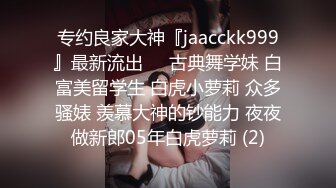 专约良家大神『jaacckk999』最新流出❤️古典舞学妹 白富美留学生 白虎小萝莉 众多骚婊 羡慕大神的钞能力 夜夜做新郎05年白虎萝莉 (2)