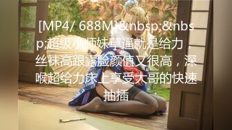 [MP4/ 688M]&nbsp;&nbsp;超级小师妹草逼就是给力，丝袜高跟露脸颜值又很高，深喉超给力床上享受大哥的快速抽插