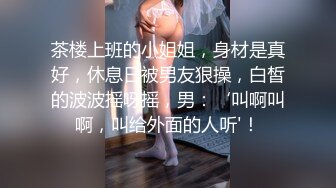 茶楼上班的小姐姐，身材是真好，休息日被男友狠操，白皙的波波摇呀摇，男：‘叫啊叫啊，叫给外面的人听'！