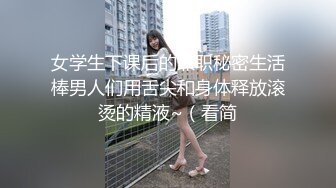 女学生下课后的兼职秘密生活棒男人们用舌尖和身体释放滚烫的精液~（看简