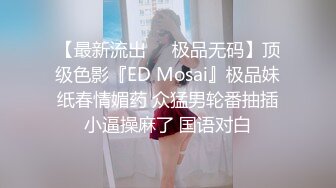 【最新流出❤️极品无码】顶级色影『ED Mosai』极品妹纸春情媚药 众猛男轮番抽插小逼操麻了 国语对白