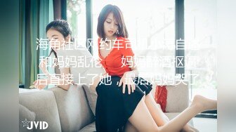 海角社区网约车司机小涛自述和妈妈乱伦❤️妈妈醉酒抠逼后直接上了她，最后妈妈哭了