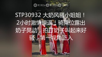 STP30932 大奶风骚小姐姐！2小时激情操逼！骑乘位露出奶子晃动，拍打奶子叫起来好骚，第一视角正入