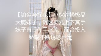 【铂金会探花】小伙约操极品大胸妹子，沉迷美乳上下其手妹子直呼你手冰凉，配合投入娇喘不断诱惑十足