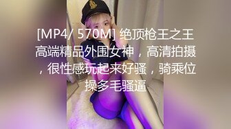 [MP4/ 570M] 绝顶枪王之王高端精品外围女神，高清拍摄，很性感玩起来好骚，骑乘位操多毛骚逼