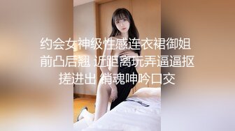 约会女神级性感连衣裙御姐 前凸后翘 近距离玩弄逼逼抠搓进出 销魂呻吟口交