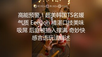 高能预警！超美韩国TS名媛气质 Eeegon 精湛口技美味吸屌 后庭被插入撑满 奇妙快感言语玩法描述