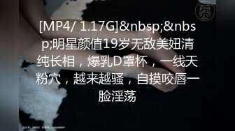 [MP4/ 1.17G]&nbsp;&nbsp;明星颜值19岁无敌美妞清纯长相，爆乳D罩杯，一线天粉穴，越来越骚，自摸咬唇一脸淫荡