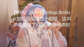 [MP4/ 248M]&nbsp;&nbsp;抽插极品骚货小姐姐，这叫声像是吸了K粉，听呻吟声好让人上头呀！