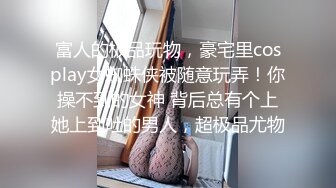 富人的极品玩物，豪宅里cosplay女蜘蛛侠被随意玩弄！你操不到的女神 背后总有个上她上到吐的男人，超极品尤物