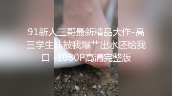 91新人三哥最新精品大作-高三学生妹被我爆艹出水还给我口 -1080P高清完整版