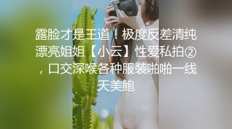 露脸才是王道！极度反差清纯漂亮姐姐【小云】性爱私拍②，口交深喉各种服装啪啪一线天美鲍