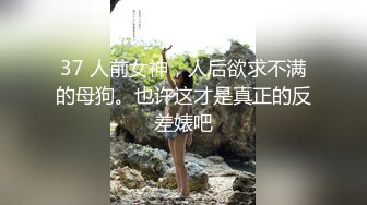 37 人前女神，人后欲求不满的母狗。也许这才是真正的反差婊吧