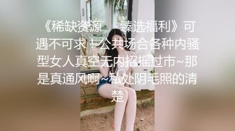 《稀缺资源❤️臻选福利》可遇不可求！公共场合各种内骚型女人真空无内招摇过市~那是真通风啊~私处阴毛照的清楚