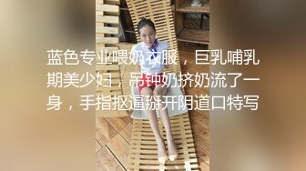 蓝色专业喂奶衣服，巨乳哺乳期美少妇，吊钟奶挤奶流了一身，手指抠逼掰开阴道口特写