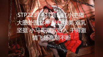 STP22374 抖音网红小主播 大圈外围女神 肤白貌美 双乳坚挺 小马哥抠穴后入 干得激情飞扬高潮不断