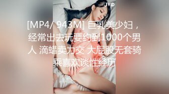 [MP4/ 943M] 巨乳美少妇，经常出去玩要约到1000个男人 滴蜡卖力交 大屁股无套骑乘喜欢谈性经历