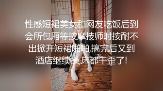 性感短裙美女和网友吃饭后到会所包厢等按摩技师时按耐不出掀开短裙啪啪,搞完后又到酒店继续操,床都干歪了!