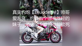 真实约炮【zhuodetwi】帅哥爱泡良，约操数个漂亮年轻的妹子，酒店个个操得欲仙欲死，精彩偷拍佳作！