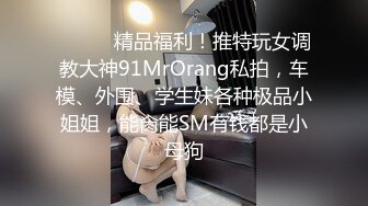 ❤️❤️精品福利！推特玩女调教大神91MrOrang私拍，车模、外围、学生妹各种极品小姐姐，能肏能SM有钱都是小母狗