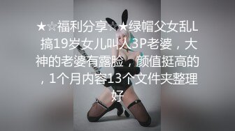 ★☆福利分享☆★绿帽父女乱L 搞19岁女儿叫人3P老婆，大神的老婆有露脸，颜值挺高的，1个月内容13个文件夹整理好