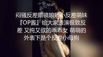 闷骚反差眼镜娘娇小反差萌妹『OP酱』给大家表演极致反差 又纯又欲的乖乖女 萌萌的外表下是个反差小母狗