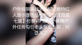 户外极限挑战天花板，推特红人查小理极品母狗女奴【百变七酱】付费VIP福利，裸舞户外任务勾引老头外卖小哥，对话亮了