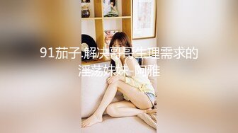 91茄子.解决哥哥生理需求的淫荡妹妹-阿雅