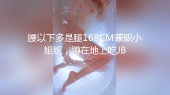 腰以下多是腿168CM兼职小姐姐，蹲在地上吃JB