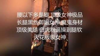 腰以下多是腿 顶级女神极品长腿黑丝御姐女神 魔鬼身材顶级美腿 白虎粉逼操到腿软 天花板级女神