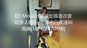 ED Mosaic 敏感女孩首次尝试多人啪啪❤️操出白浆淫叫高潮[MP4/2070MB]