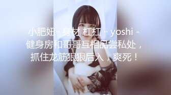 小肥妞·· 身材 杠杠 ·· yoshi - 健身房和哥哥互相品尝私处，抓住龙筋狠狠后入，爽死！